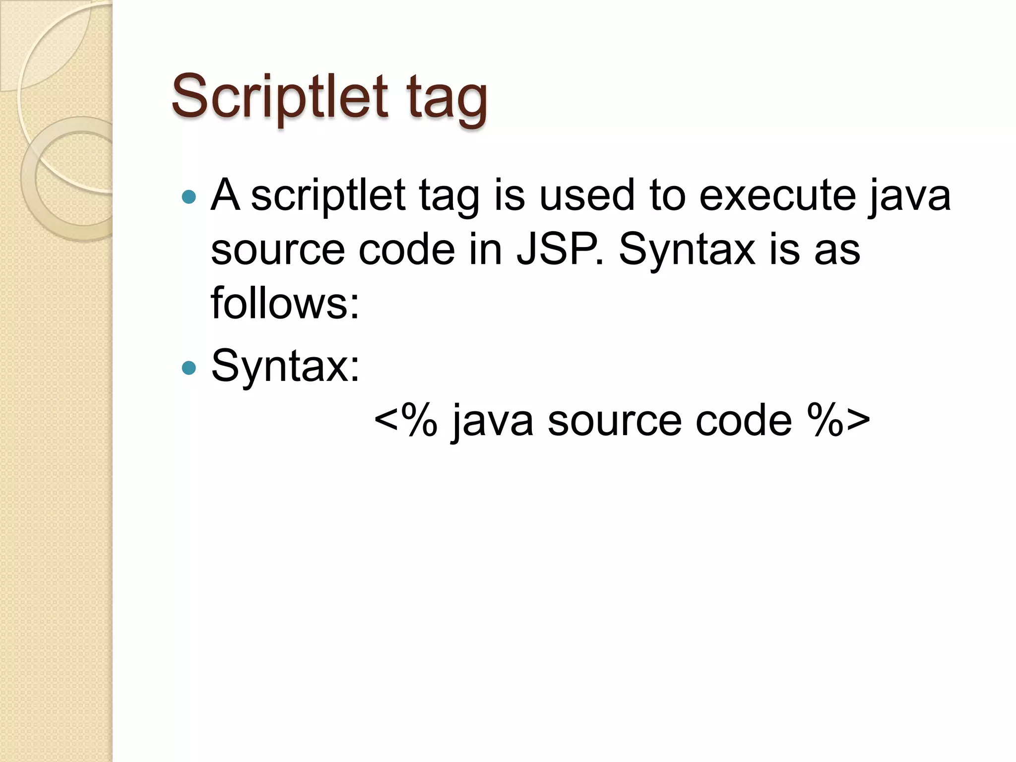 Scriptlet tag A scriptlet tag is used to execute java source code in JSP. Syntax is as follows:  Syntax: <% java source code %>  