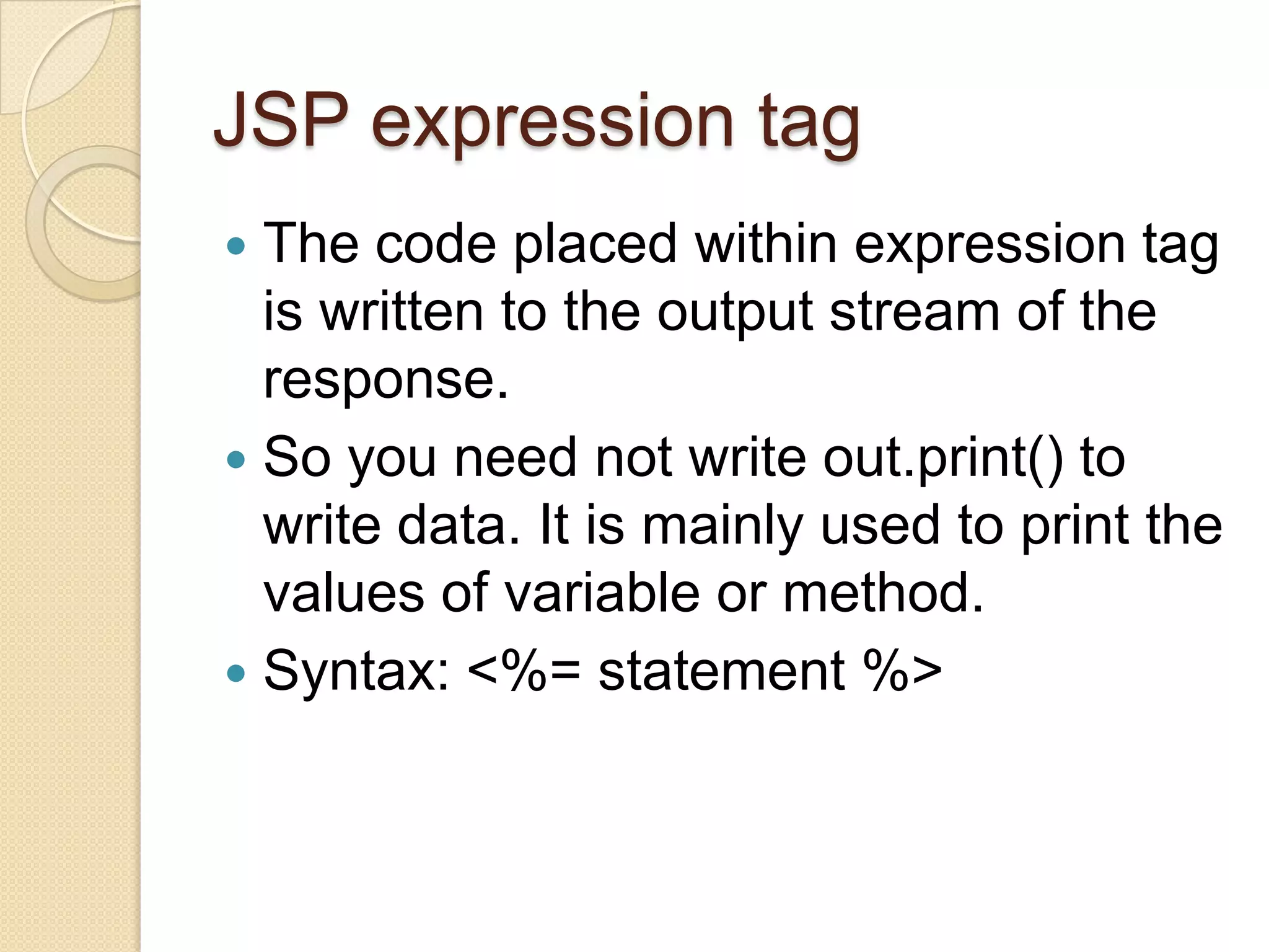 JSP expression tag The code placed within expression tag is written to the output stream of the response.  So you need not write out.print() to write data. It is mainly used to print the values of variable or method.  Syntax: <%= statement %>  