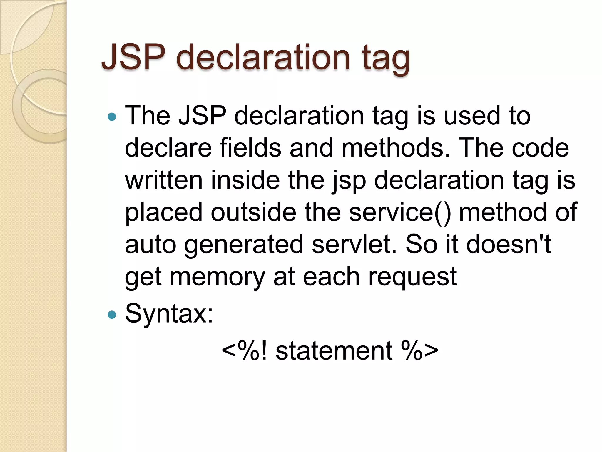JSP declaration tag The JSP declaration tag is used to declare fields and methods. The code written inside the jsp declaration tag is placed outside the service() method of auto generated servlet. So it doesn't get memory at each request  Syntax: <%! statement %>  