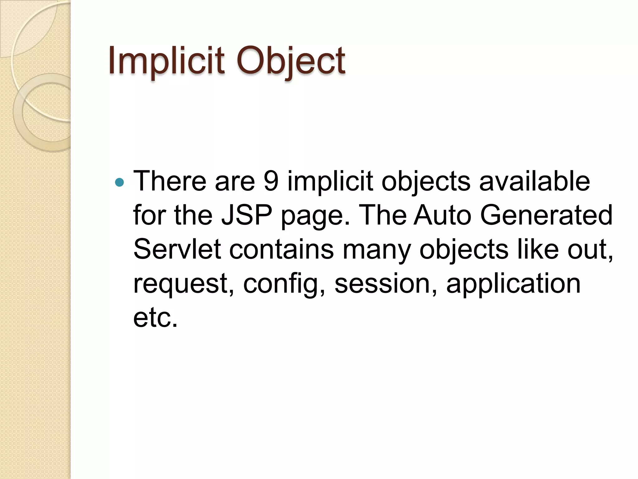 Implicit Object  There are 9 implicit objects available for the JSP page. The Auto Generated Servlet contains many objects like out, request, config, session, application etc. 