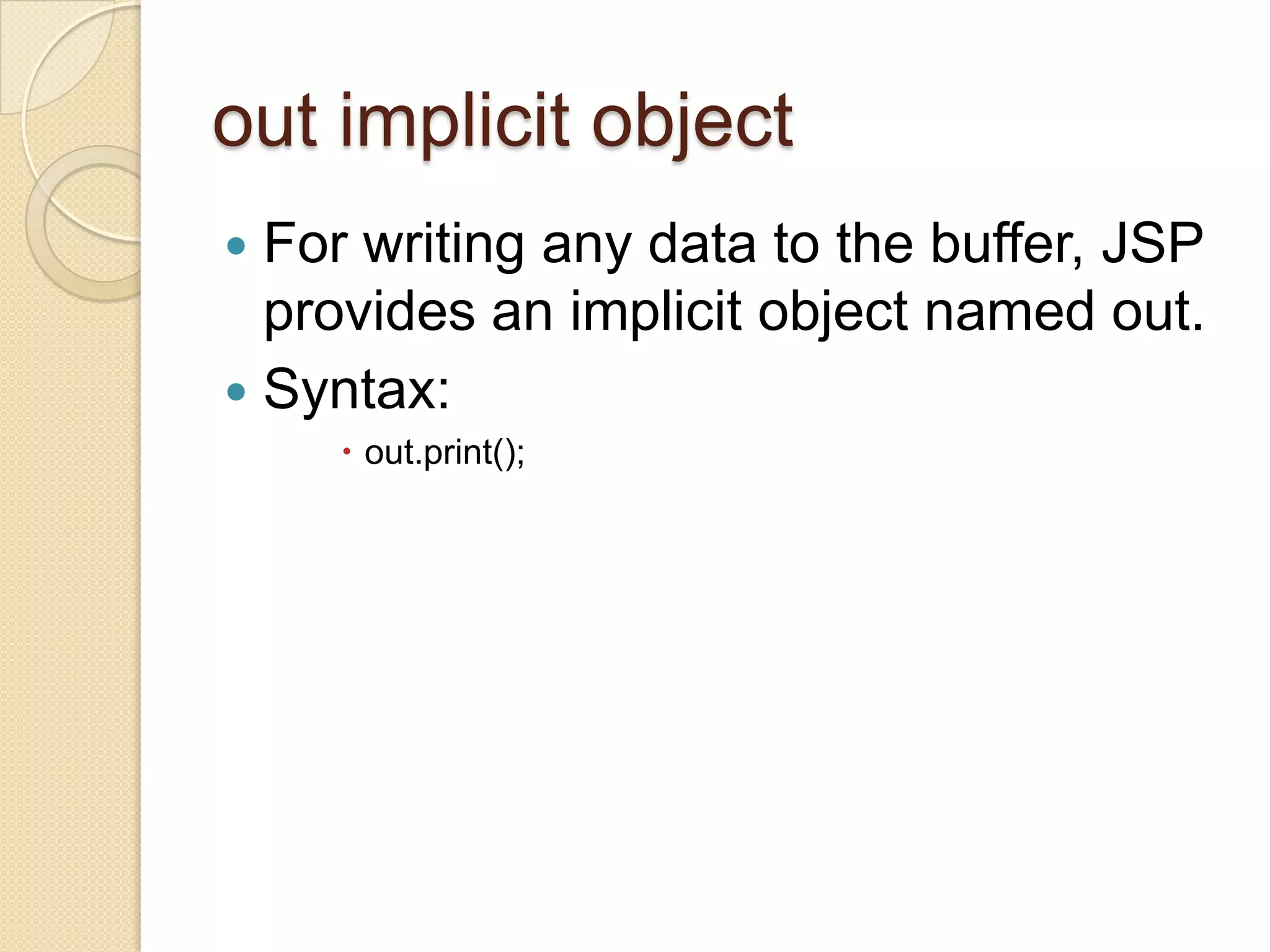 out implicit object For writing any data to the buffer, JSP provides an implicit object named out.  Syntax:   out.print(); 