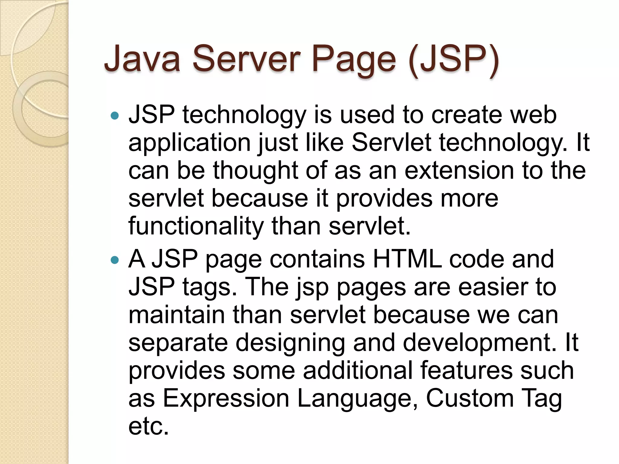Java Server Page (JSP) JSP technology is used to create web application just like Servlet technology. It can be thought of as an extension to the servlet because it provides more functionality than servlet.  A JSP page contains HTML code and JSP tags. The jsp pages are easier to maintain than servlet because we can separate designing and development. It provides some additional features such as Expression Language, Custom Tag etc.  