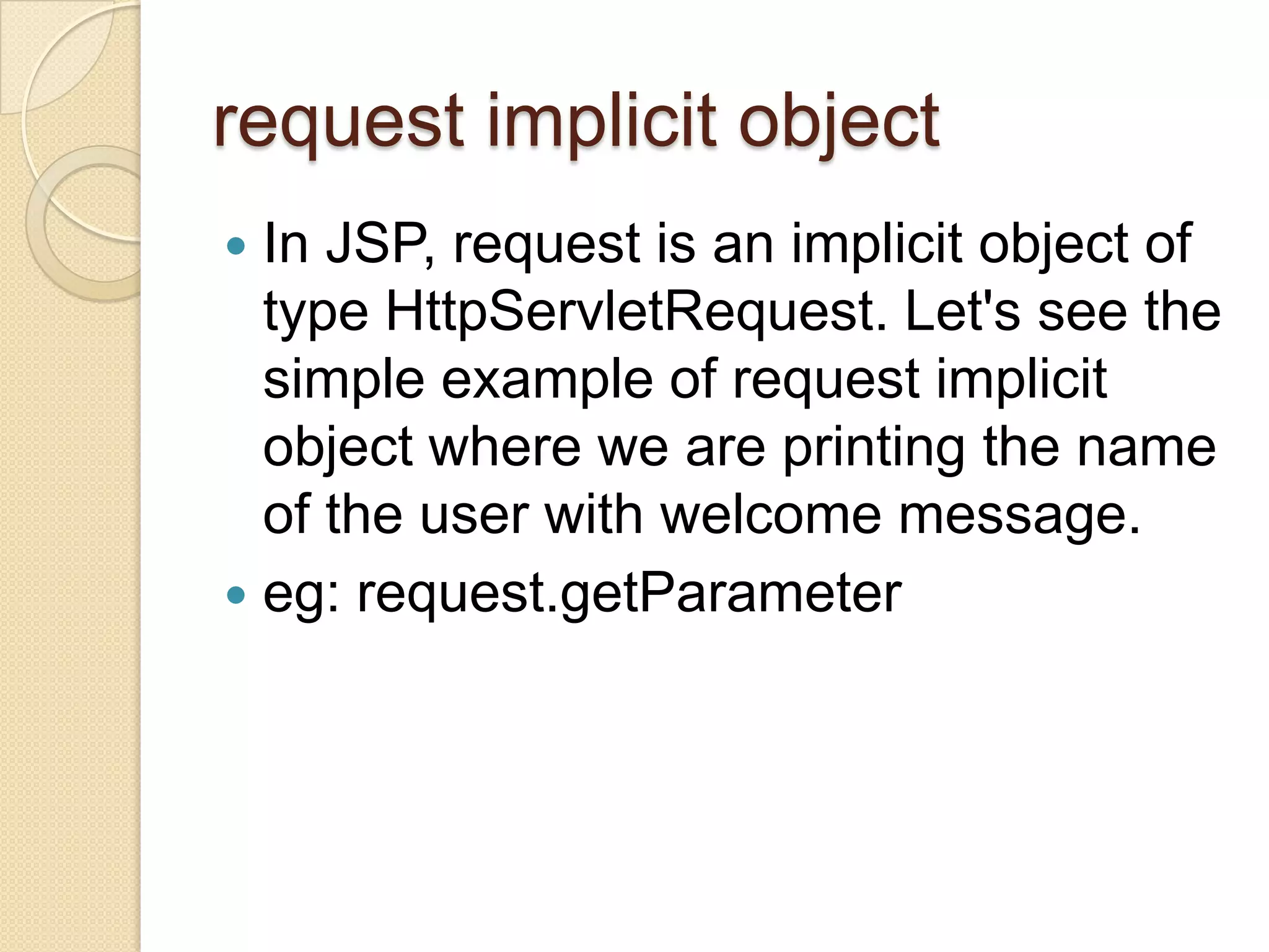 request implicit object In JSP, request is an implicit object of type HttpServletRequest. Let's see the simple example of request implicit object where we are printing the name of the user with welcome message.  eg: request.getParameter  
