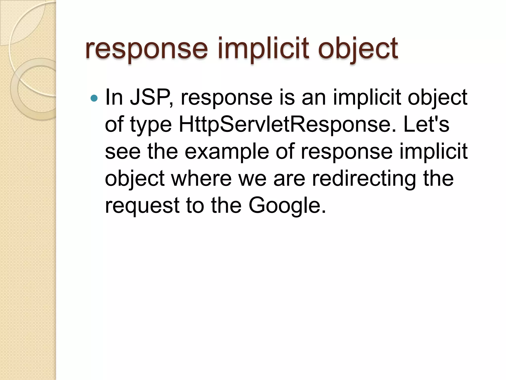 response implicit object  In JSP, response is an implicit object of type HttpServletResponse. Let's see the example of response implicit object where we are redirecting the request to the Google. 