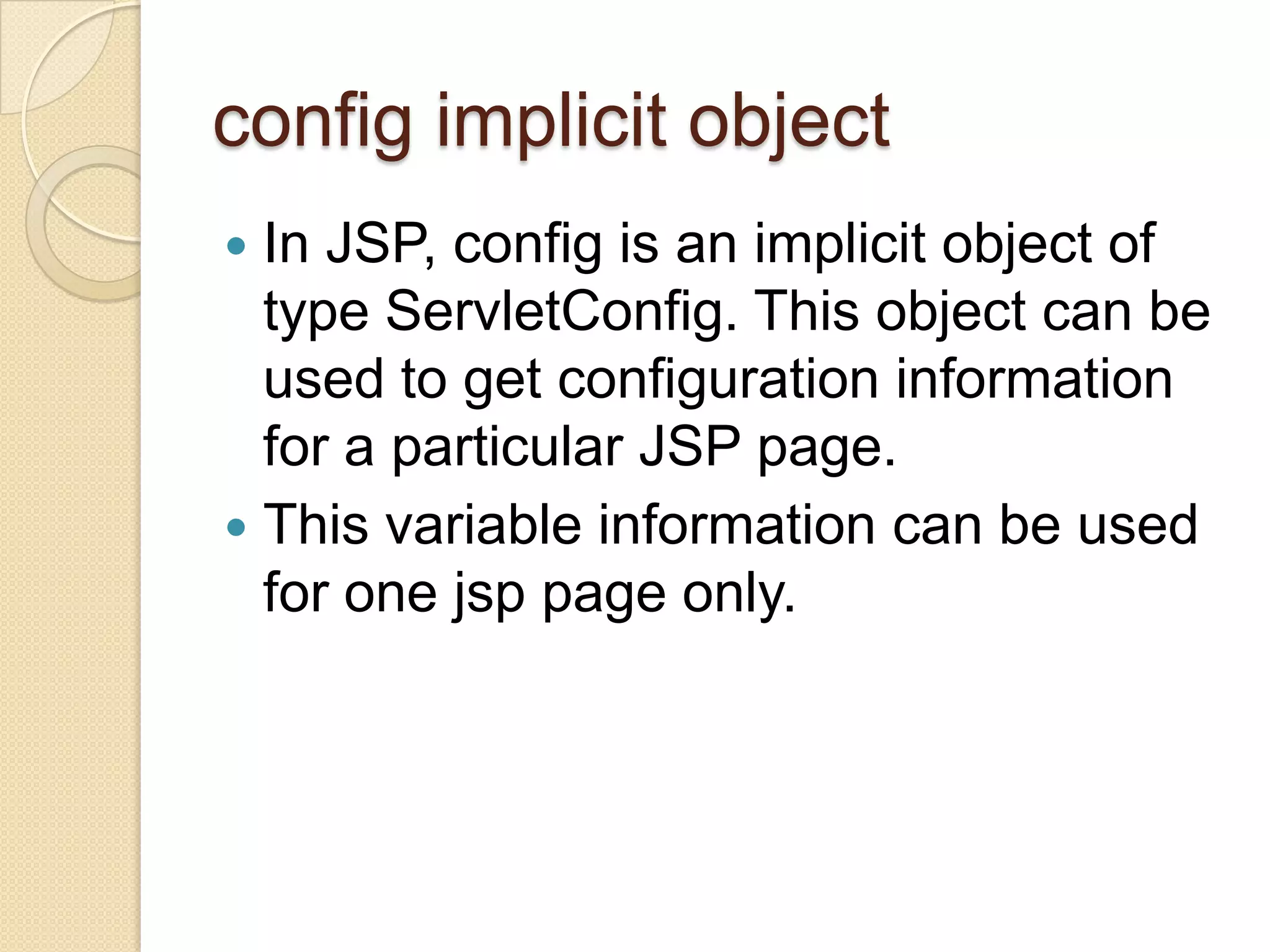 config implicit object In JSP, config is an implicit object of type ServletConfig. This object can be used to get configuration information for a particular JSP page.  This variable information can be used for one jsp page only.  