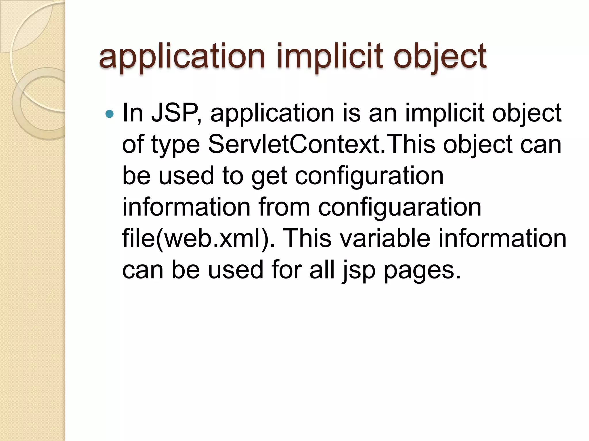application implicit object  In JSP, application is an implicit object of type ServletContext.This object can be used to get configuration information from configuaration file(web.xml). This variable information can be used for all jsp pages. 