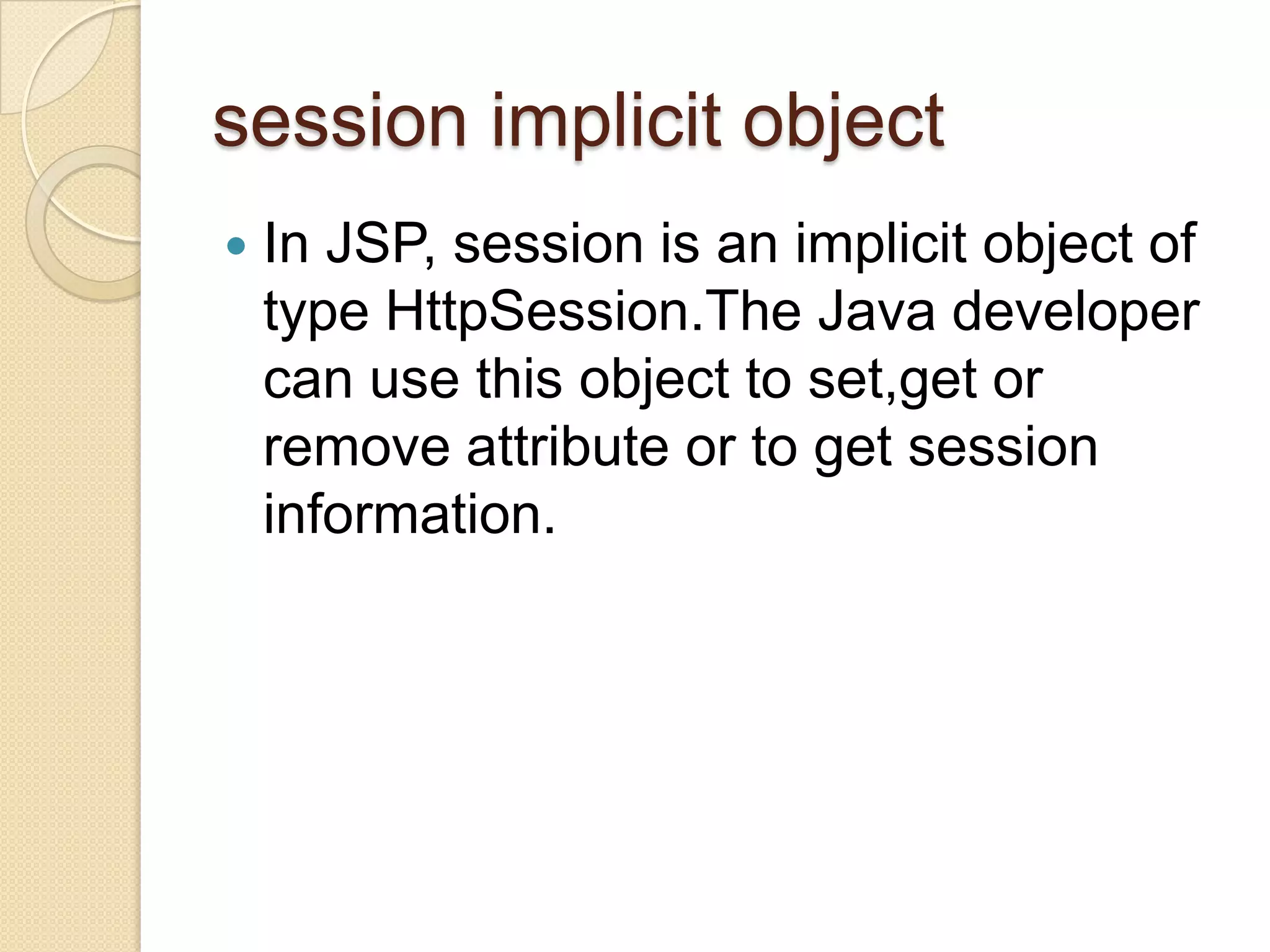 session implicit object  In JSP, session is an implicit object of type HttpSession.The Java developer can use this object to set,get or remove attribute or to get session information. 