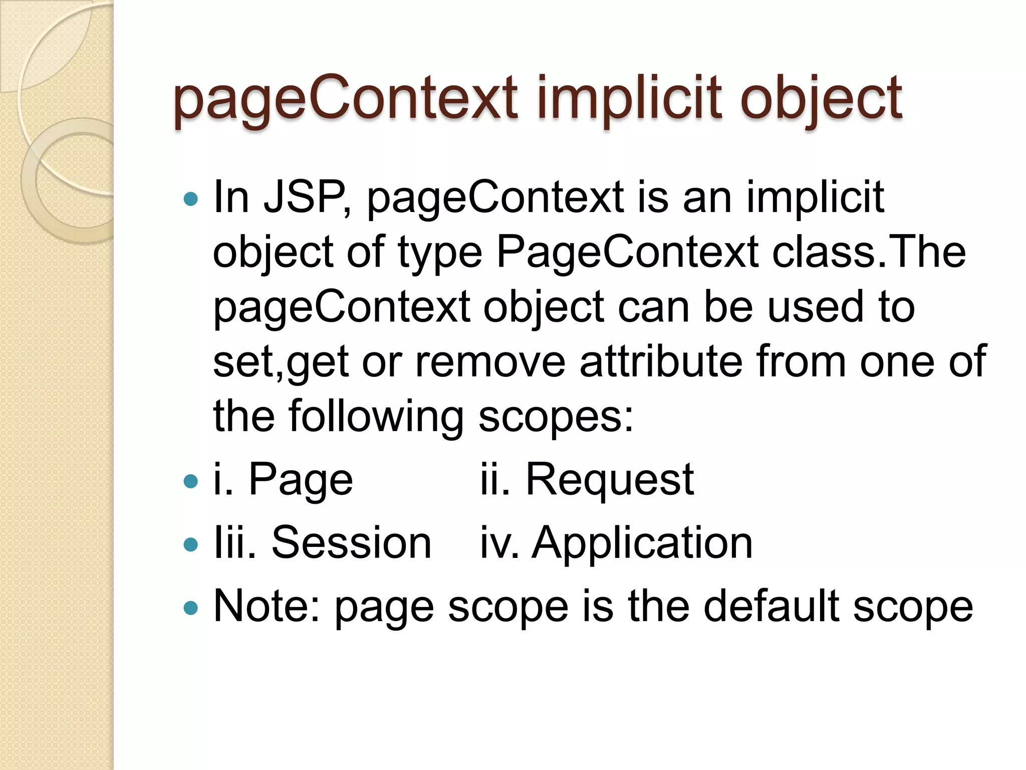 pageContext implicit object In JSP, pageContext is an implicit object of type PageContext class.The pageContext object can be used to set,get or remove attribute from one of the following scopes:  i. Page ii. Request  Iii. Session iv. Application  Note: page scope is the default scope  