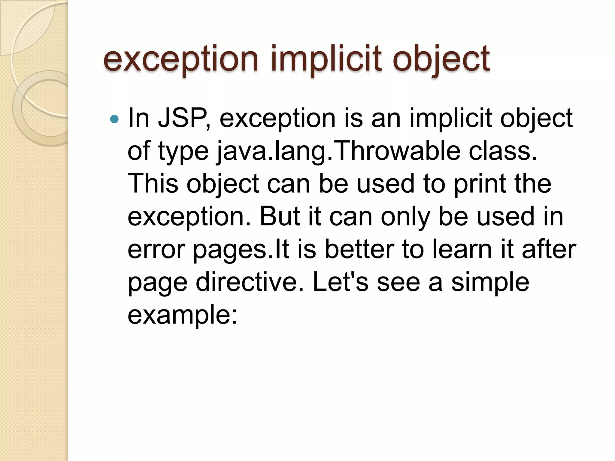 exception implicit object  In JSP, exception is an implicit object of type java.lang.Throwable class. This object can be used to print the exception. But it can only be used in error pages.It is better to learn it after page directive. Let's see a simple example: 