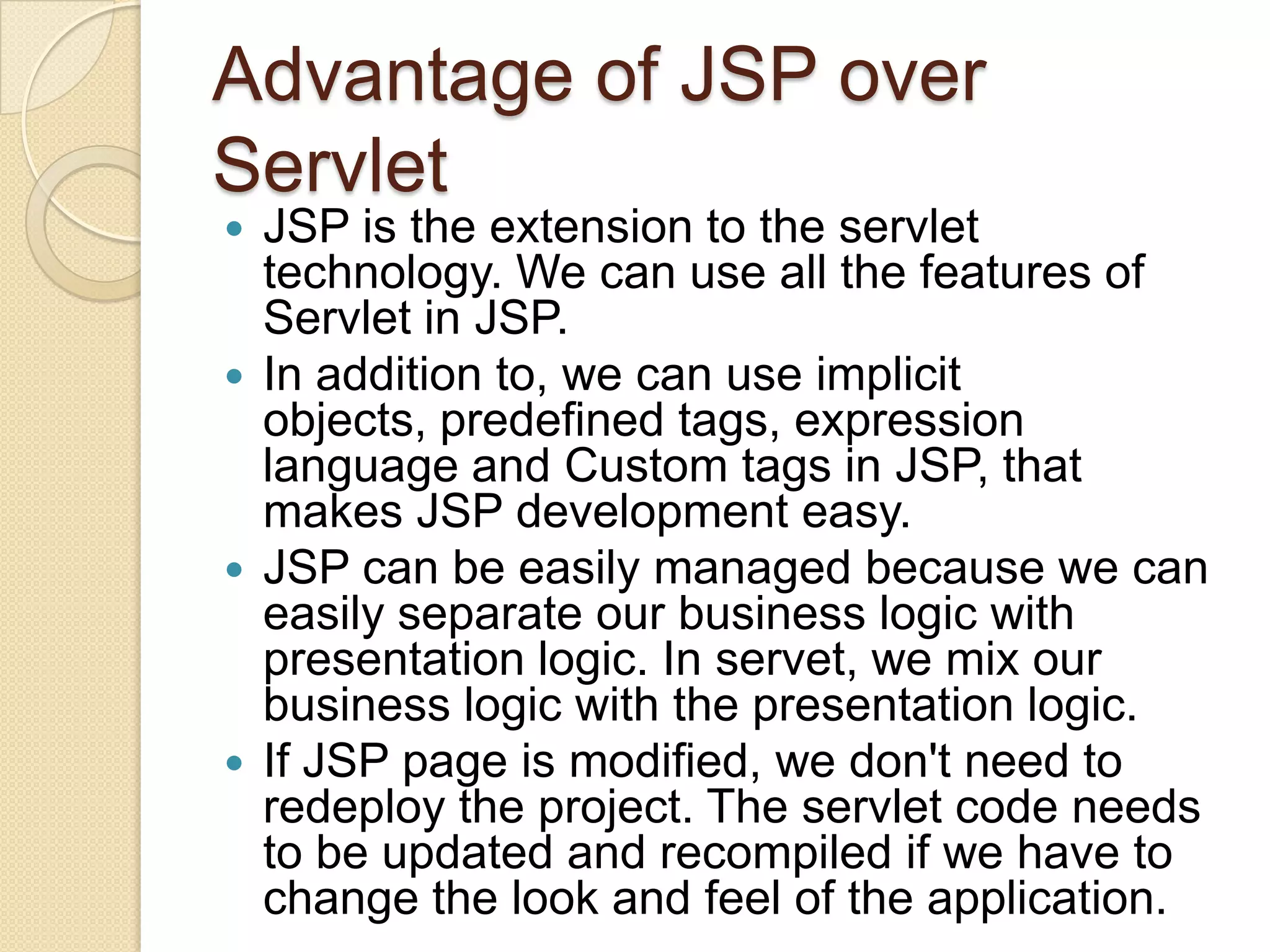 Advantage of JSP over Servlet JSP is the extension to the servlet technology. We can use all the features of Servlet in JSP.  In addition to, we can use implicit objects, predefined tags, expression language and Custom tags in JSP, that makes JSP development easy.  JSP can be easily managed because we can easily separate our business logic with presentation logic. In servet, we mix our business logic with the presentation logic.  If JSP page is modified, we don't need to redeploy the project. The servlet code needs to be updated and recompiled if we have to change the look and feel of the application.  