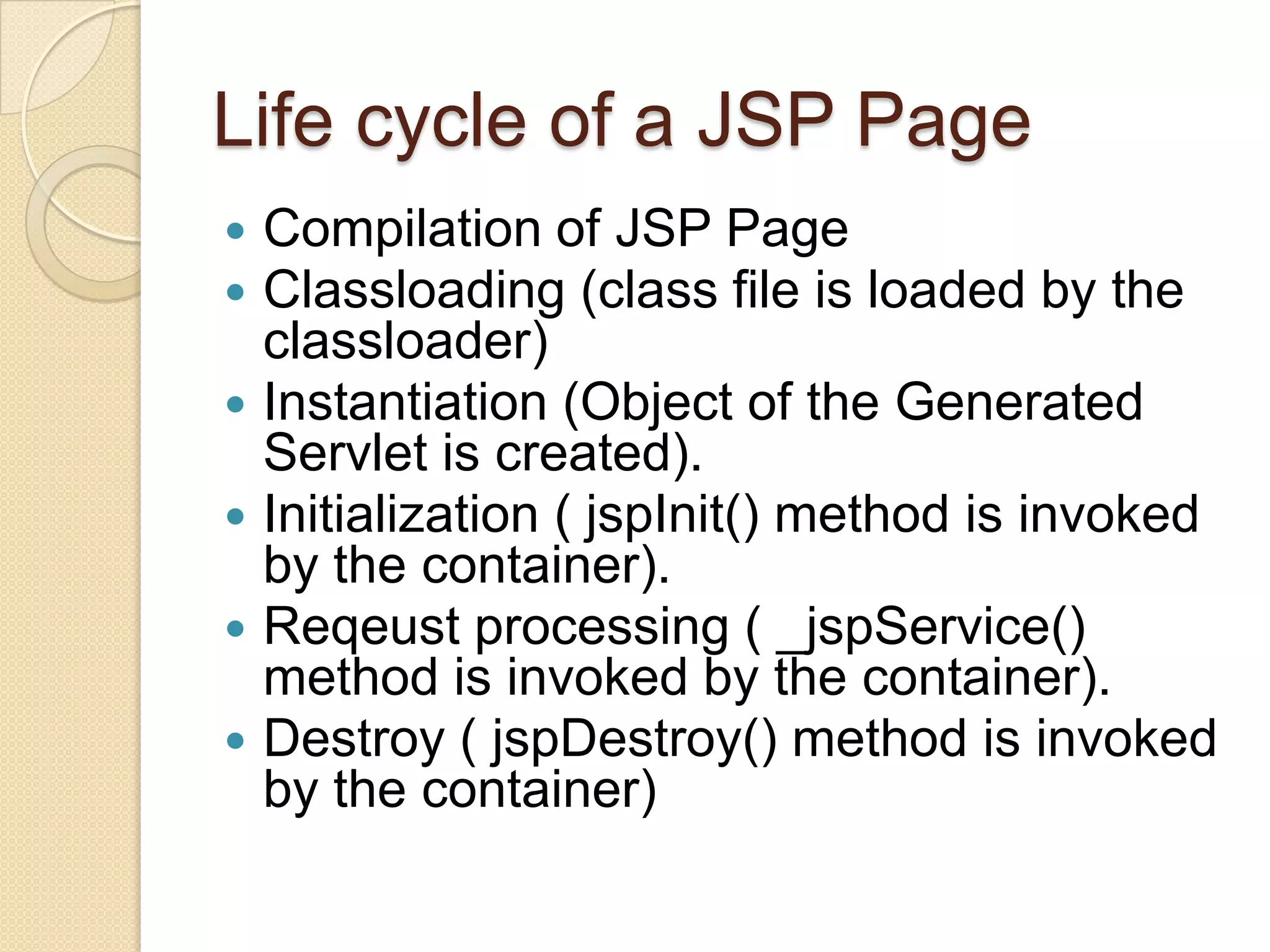 Life cycle of a JSP Page       Compilation of JSP Page Classloading (class file is loaded by the classloader) Instantiation (Object of the Generated Servlet is created). Initialization ( jspInit() method is invoked by the container). Reqeust processing ( _jspService() method is invoked by the container). Destroy ( jspDestroy() method is invoked by the container) 