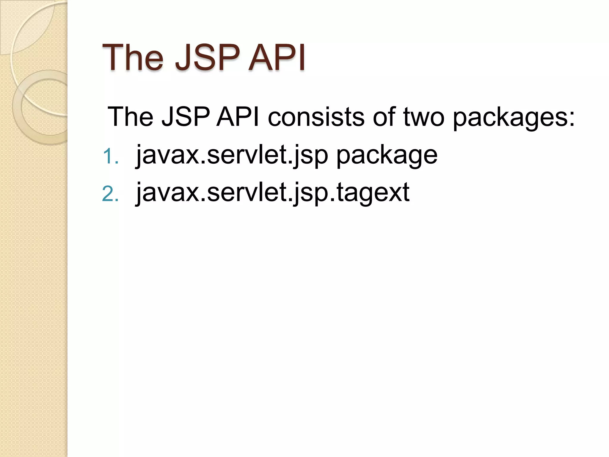 The JSP API The JSP API consists of two packages: 1. javax.servlet.jsp package 2. javax.servlet.jsp.tagext 
