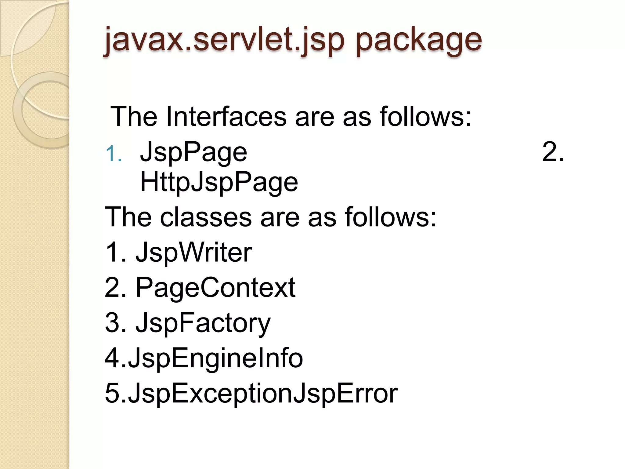 javax.servlet.jsp package The Interfaces are as follows: 1. JspPage HttpJspPage The classes are as follows: 1. JspWriter 2. PageContext 3. JspFactory 4.JspEngineInfo 5.JspExceptionJspError 2. 