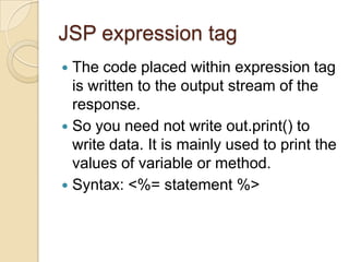 JSP expression tag
The code placed within expression tag
is written to the output stream of the
response.
 So you need not write out.print() to
write data. It is mainly used to print the
values of variable or method.
 Syntax: <%= statement %>


 