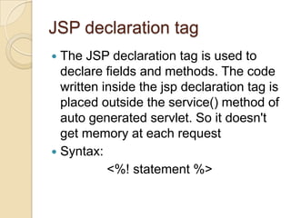 JSP declaration tag
The JSP declaration tag is used to
declare fields and methods. The code
written inside the jsp declaration tag is
placed outside the service() method of
auto generated servlet. So it doesn't
get memory at each request
 Syntax:
<%! statement %>


 