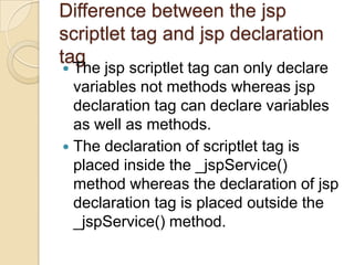 Difference between the jsp
scriptlet tag and jsp declaration
tag

The jsp scriptlet tag can only declare
variables not methods whereas jsp
declaration tag can declare variables
as well as methods.
 The declaration of scriptlet tag is
placed inside the _jspService()
method whereas the declaration of jsp
declaration tag is placed outside the
_jspService() method.


 