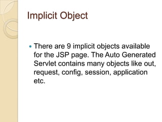 Implicit Object


There are 9 implicit objects available
for the JSP page. The Auto Generated
Servlet contains many objects like out,
request, config, session, application
etc.

 