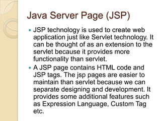 Java Server Page (JSP)
JSP technology is used to create web
application just like Servlet technology. It
can be thought of as an extension to the
servlet because it provides more
functionality than servlet.
 A JSP page contains HTML code and
JSP tags. The jsp pages are easier to
maintain than servlet because we can
separate designing and development. It
provides some additional features such
as Expression Language, Custom Tag
etc.


 