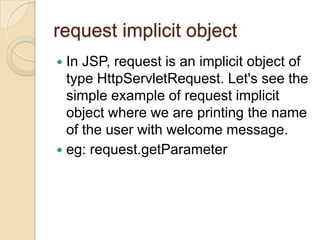request implicit object
In JSP, request is an implicit object of
type HttpServletRequest. Let's see the
simple example of request implicit
object where we are printing the name
of the user with welcome message.
 eg: request.getParameter


 
