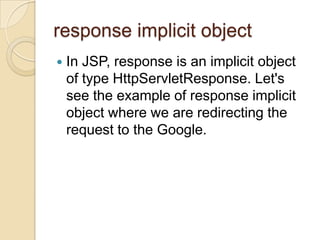response implicit object


In JSP, response is an implicit object
of type HttpServletResponse. Let's
see the example of response implicit
object where we are redirecting the
request to the Google.

 