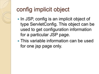 config implicit object
In JSP, config is an implicit object of
type ServletConfig. This object can be
used to get configuration information
for a particular JSP page.
 This variable information can be used
for one jsp page only.


 
