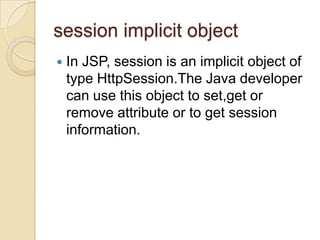 session implicit object


In JSP, session is an implicit object of
type HttpSession.The Java developer
can use this object to set,get or
remove attribute or to get session
information.

 