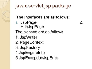 javax.servlet.jsp package
The Interfaces are as follows:
1. JspPage
HttpJspPage
The classes are as follows:
1. JspWriter
2. PageContext
3. JspFactory
4.JspEngineInfo
5.JspExceptionJspError

2.

 