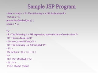 <html> <body> <P> The following is a JSP declaration<P>
<%! int x = 5;
private int aMethod(int y) {
return x * y;
}
%>
<P> The following is a JSP expression, notice the lack of semi-colon<P>
<P> This is a basic jsp<P>
<%= new java.util.Date() %>
<P> The following is a JSP scriptlet<P>
<UL>
<% for (int i = 0; i < 3; i++) {
%>
<LI><%= aMethod(i) %>
<% } %>
</UL></body></html>

 