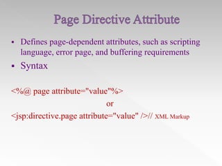 

Defines page-dependent attributes, such as scripting
language, error page, and buffering requirements



Syntax

<%@ page attribute="value"%>
or
<jsp:directive.page attribute="value" />// XML Markup

 
