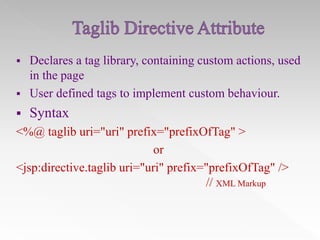 

Declares a tag library, containing custom actions, used
in the page
 User defined tags to implement custom behaviour.


Syntax

<%@ taglib uri="uri" prefix="prefixOfTag" >
or
<jsp:directive.taglib uri="uri" prefix="prefixOfTag" />
// XML Markup

 