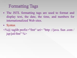 

The JSTL formatting tags are used to format and
display text, the date, the time, and numbers for
internationalized Web sites.
 Syntax
<%@ taglib prefix="fmt“ uri= "http ://java. Sun .com /
jsp/jstl/fmt" %>

 