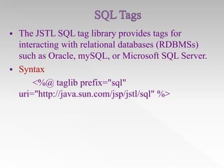 



The JSTL SQL tag library provides tags for
interacting with relational databases (RDBMSs)
such as Oracle, mySQL, or Microsoft SQL Server.
Syntax
<%@ taglib prefix="sql"
uri="http://java.sun.com/jsp/jstl/sql" %>

 