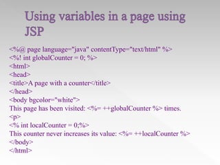 <%@ page language="java" contentType="text/html" %>
<%! int globalCounter = 0; %>
<html>
<head>
<title>A page with a counter</title>
</head>
<body bgcolor="white">
This page has been visited: <%= ++globalCounter %> times.
<p>
<% int localCounter = 0;%>
This counter never increases its value: <%= ++localCounter %>
</body>
</html>

 