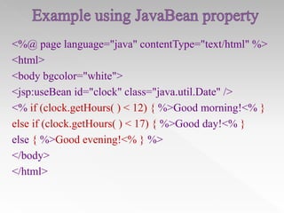 <%@ page language="java" contentType="text/html" %>
<html>
<body bgcolor="white">
<jsp:useBean id="clock" class="java.util.Date" />
<% if (clock.getHours( ) < 12) { %>Good morning!<% }
else if (clock.getHours( ) < 17) { %>Good day!<% }
else { %>Good evening!<% } %>
</body>
</html>

 