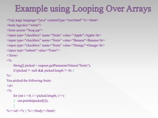 <%@ page language="java" contentType="text/html" %><html>
<body bgcolor="white">
<form action="loop.jsp">
<input type="checkbox" name="fruits" value="Apple">Apple<br>
<input type="checkbox" name="fruits" value="Banana">Banana<br>
<input type="checkbox" name="fruits" value="Orange">Orange<br>
<input type="submit" value="Enter">
</form>
<%
String[] picked = request.getParameterValues("fruits");
if (picked != null && picked.length != 0) {
%>
You picked the following fruits:
<ul>
<%
for (int i = 0; i < picked.length; i++)
{ out.println(picked[i]);
}
%></ul><% } %></body></html>

 