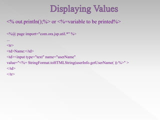 <% out.println();%> or <%=variable to be printed%>
<%@ page import="com.ora.jsp.util.*" %>
...
<tr>
<td>Name:</td>
<td><input type="text" name="userName"
value="<%= StringFormat.toHTMLString(userInfo.getUserName( )) %>" >
</td>
</tr>

 