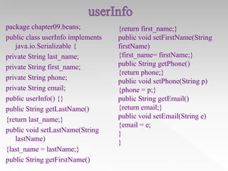 package chapter09.beans;
public class userInfo implements
java.io.Serializable {
private String last_name;
private String first_name;
private String phone;
private String email;
public userInfo() {}
public String getLastName()
{return last_name;}
public void setLastName(String
lastName)
{last_name = lastName;}
public String getFirstName()

{return first_name;}
public void setFirstName(String
firstName)
{first_name= firstName;}
public String getPhone()
{return phone;}
public void setPhone(String p)
{phone = p;}
public String getEmail()
{return email;}
public void setEmail(String e)
{email = e;
}
}

 