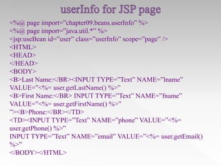 <%@ page import=”chapter09.beans.userInfo” %>
<%@ page import=”java.util.*” %>
<jsp:useBean id=”user” class=”userInfo” scope=”page” />
<HTML>
<HEAD>
</HEAD>
<BODY>
<B>Last Name:</BR><INPUT TYPE=”Text” NAME=”lname”
VALUE=”<%= user.getLastName() %>”
<B>First Name:</BR> INPUT TYPE=”Text” NAME=”fname”
VALUE=”<%= user.getFirstName() %>”
”><B>Phone:</BR></TD>
<TD><INPUT TYPE=”Text” NAME=”phone” VALUE=”<%=
user.getPhone() %>”
INPUT TYPE=”Text” NAME=”email” VALUE=”<%= user.getEmail()
%>”
</BODY></HTML>

 
