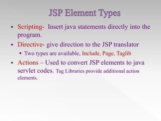 


Scripting- Insert java statements directly into the
program.
Directive- give direction to the JSP translator
 Two types are available, Include, Page, Taglib



Actions – Used to convert JSP elements to java
servlet codes. Tag Libraries provide additional action
elements.

 