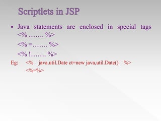 

Java statements are enclosed in special tags
<% ……. %>
<% =……. %>
<% !……. %>

Eg:

<% java.util.Date ct=new java,util.Date() %>
<%=%>

 