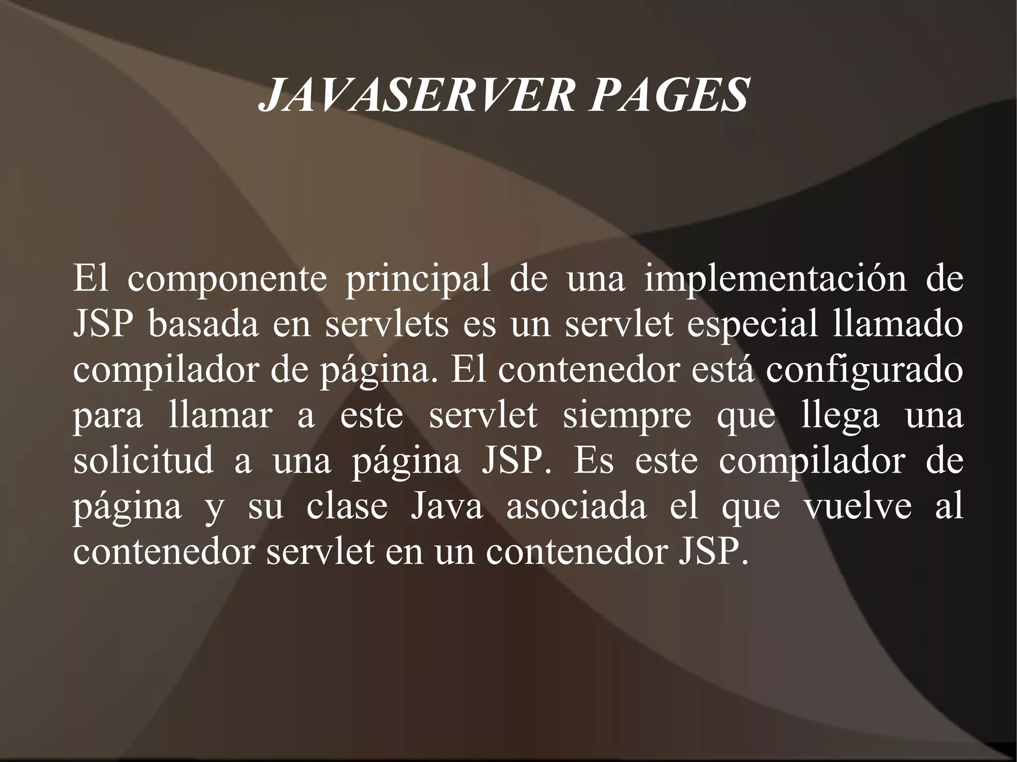 JAVASERVER PAGES
El componente principal de una implementación de
JSP basada en servlets es un servlet especial llamado
compilador de página. El contenedor está configurado
para llamar a este servlet siempre que llega una
solicitud a una página JSP. Es este compilador de
página y su clase Java asociada el que vuelve al
contenedor servlet en un contenedor JSP.
 