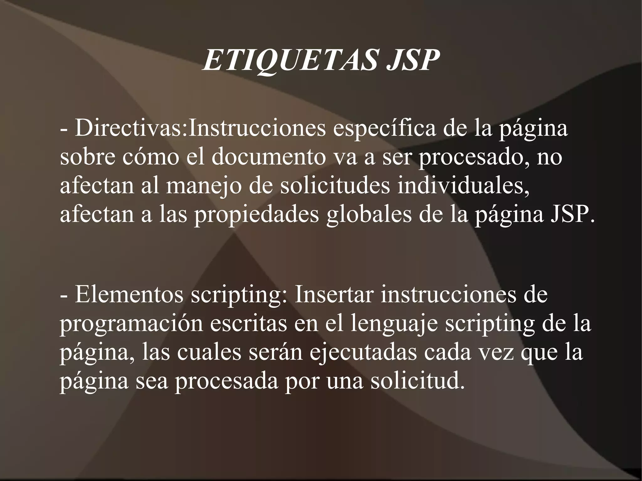 ETIQUETAS JSP
- Directivas:Instrucciones específica de la página
sobre cómo el documento va a ser procesado, no
afectan al manejo de solicitudes individuales,
afectan a las propiedades globales de la página JSP.
- Elementos scripting: Insertar instrucciones de
programación escritas en el lenguaje scripting de la
página, las cuales serán ejecutadas cada vez que la
página sea procesada por una solicitud.
 