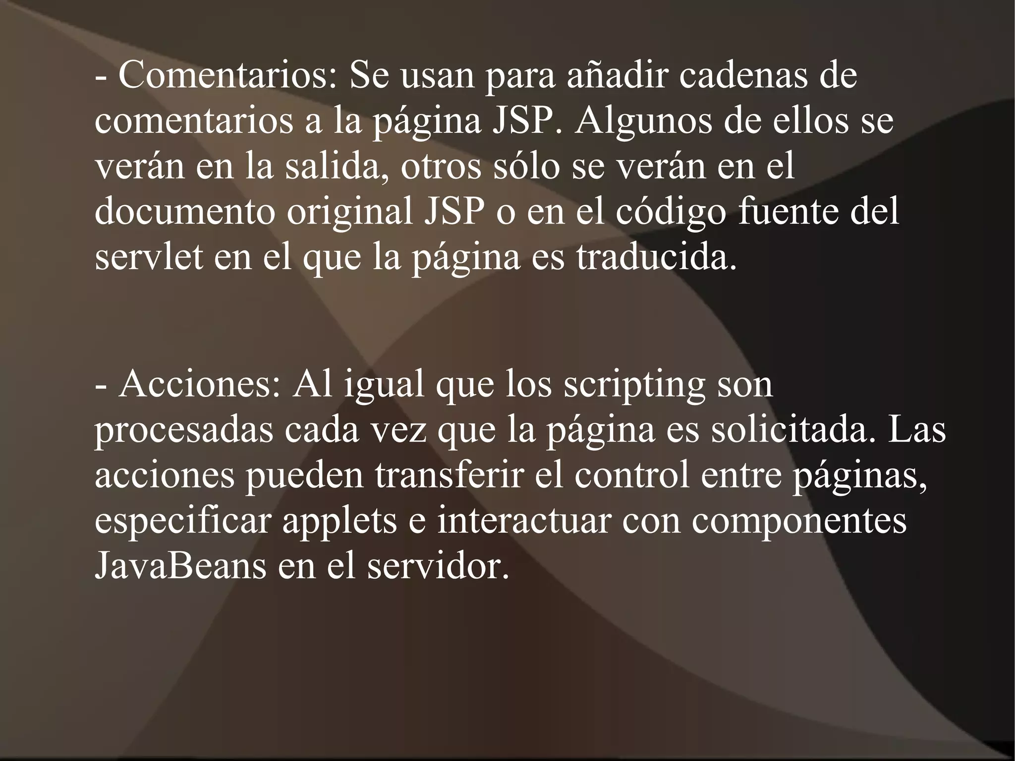 - Comentarios: Se usan para añadir cadenas de
comentarios a la página JSP. Algunos de ellos se
verán en la salida, otros sólo se verán en el
documento original JSP o en el código fuente del
servlet en el que la página es traducida.
- Acciones: Al igual que los scripting son
procesadas cada vez que la página es solicitada. Las
acciones pueden transferir el control entre páginas,
especificar applets e interactuar con componentes
JavaBeans en el servidor.
 