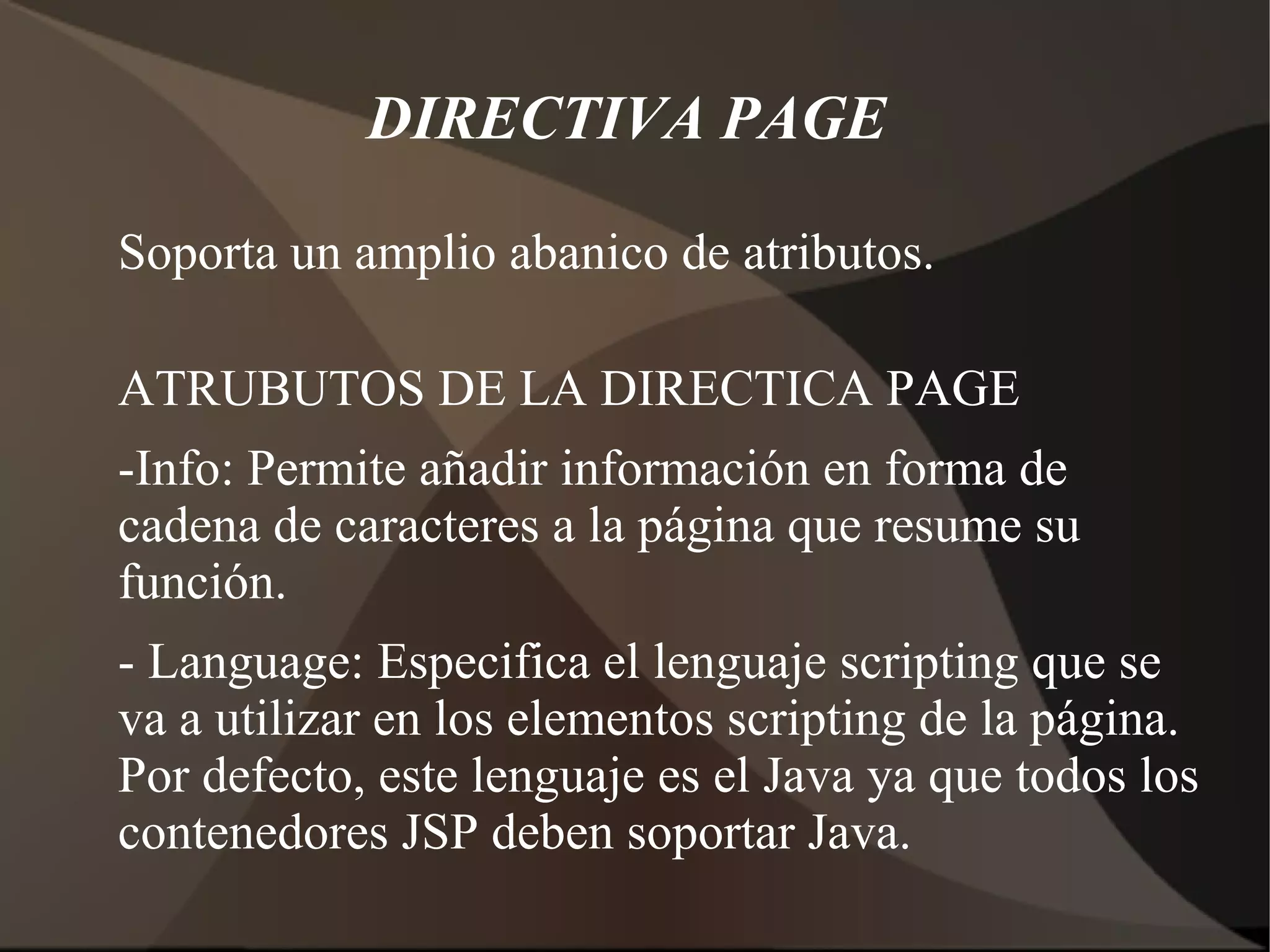 DIRECTIVA PAGE
Soporta un amplio abanico de atributos.
ATRUBUTOS DE LA DIRECTICA PAGE
-Info: Permite añadir información en forma de
cadena de caracteres a la página que resume su
función.
- Language: Especifica el lenguaje scripting que se
va a utilizar en los elementos scripting de la página.
Por defecto, este lenguaje es el Java ya que todos los
contenedores JSP deben soportar Java.
 