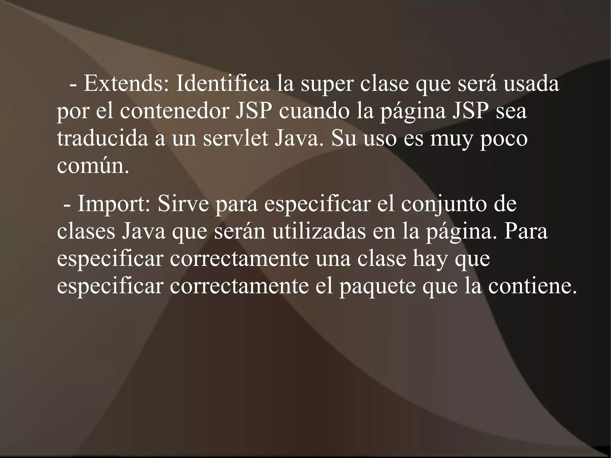 - Extends: Identifica la super clase que será usada
por el contenedor JSP cuando la página JSP sea
traducida a un servlet Java. Su uso es muy poco
común.
- Import: Sirve para especificar el conjunto de
clases Java que serán utilizadas en la página. Para
especificar correctamente una clase hay que
especificar correctamente el paquete que la contiene.
 