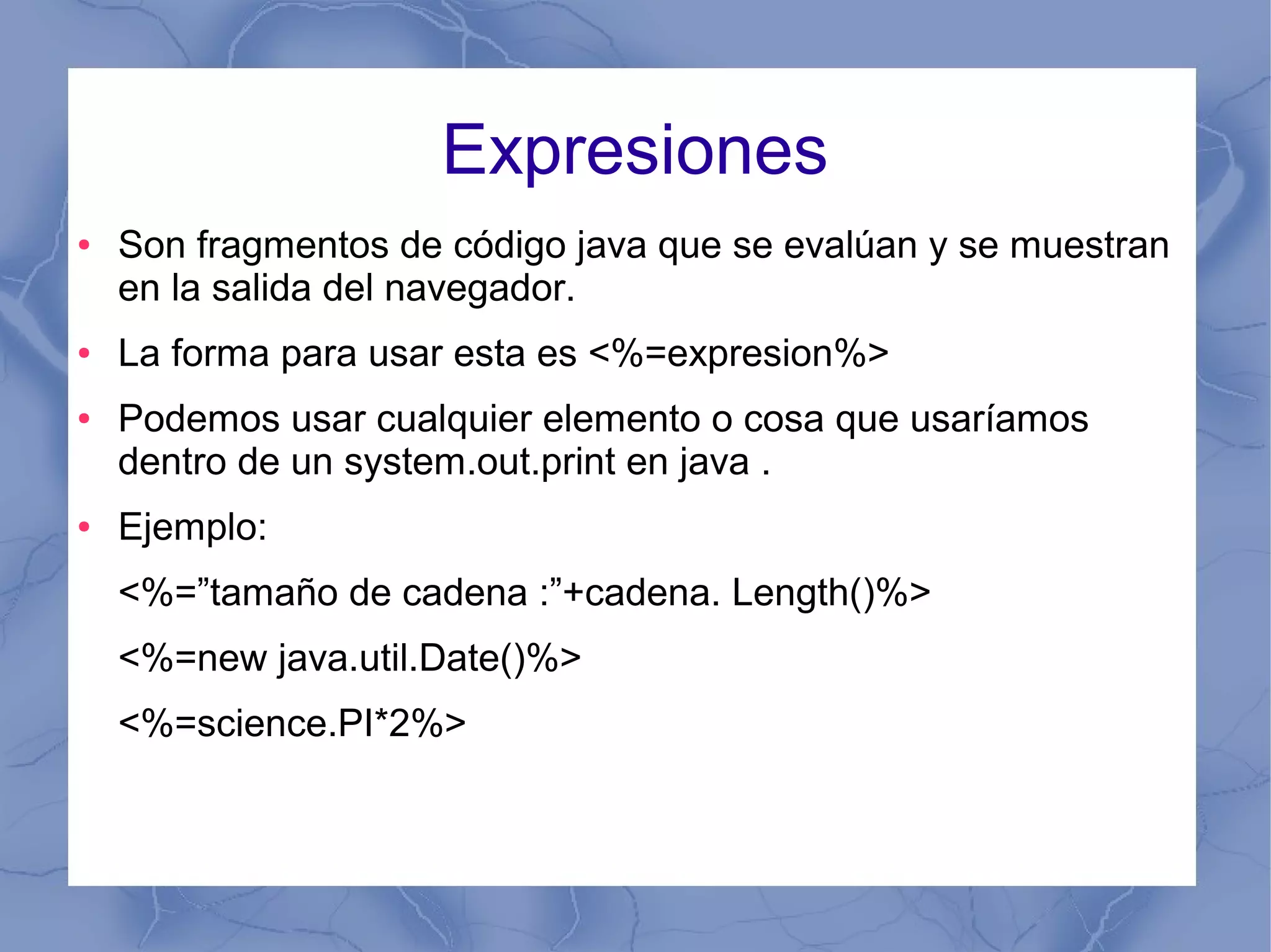 Expresiones
● Son fragmentos de código java que se evalúan y se muestran
en la salida del navegador.
● La forma para usar esta es <%=expresion%>
● Podemos usar cualquier elemento o cosa que usaríamos
dentro de un system.out.print en java .
● Ejemplo:
<%=”tamaño de cadena :”+cadena. Length()%>
<%=new java.util.Date()%>
<%=science.PI*2%>
 