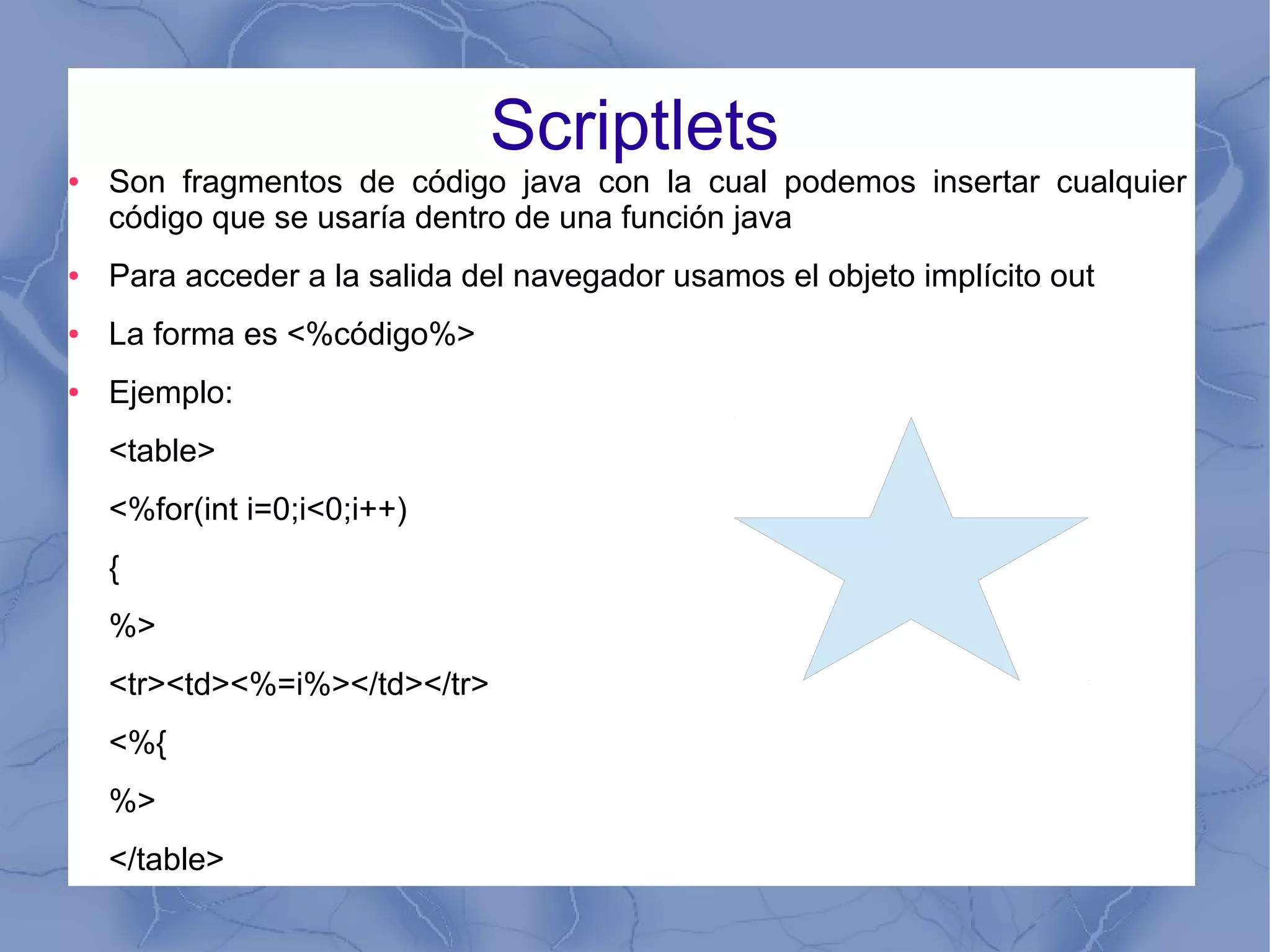 Scriptlets
● Son fragmentos de código java con la cual podemos insertar cualquier
código que se usaría dentro de una función java
● Para acceder a la salida del navegador usamos el objeto implícito out
● La forma es <%código%>
● Ejemplo:
<table>
<%for(int i=0;i<0;i++)
{
%>
<tr><td><%=i%></td></tr>
<%{
%>
</table>
 