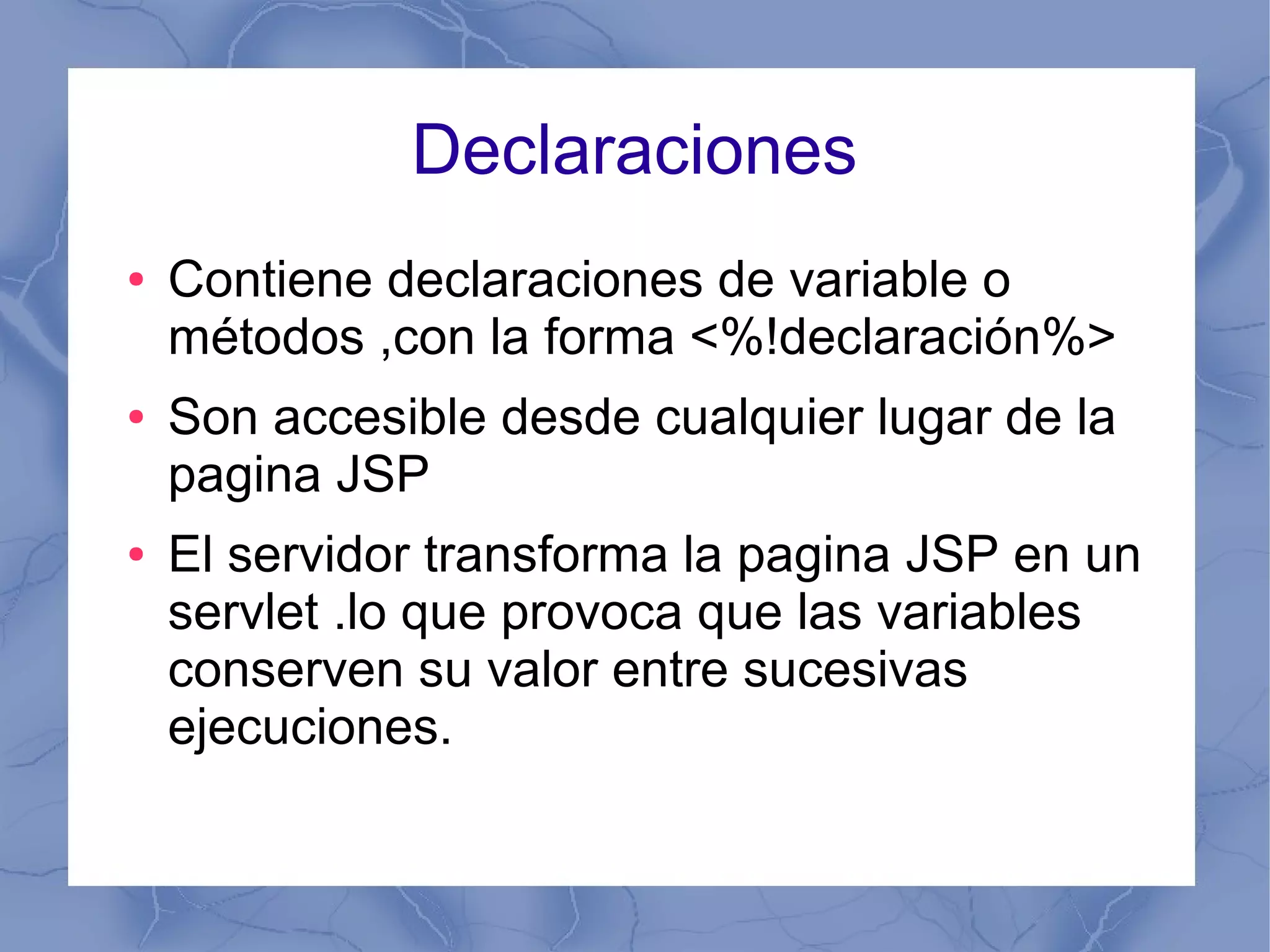 Declaraciones
● Contiene declaraciones de variable o
métodos ,con la forma <%!declaración%>
● Son accesible desde cualquier lugar de la
pagina JSP
● El servidor transforma la pagina JSP en un
servlet .lo que provoca que las variables
conserven su valor entre sucesivas
ejecuciones.
 