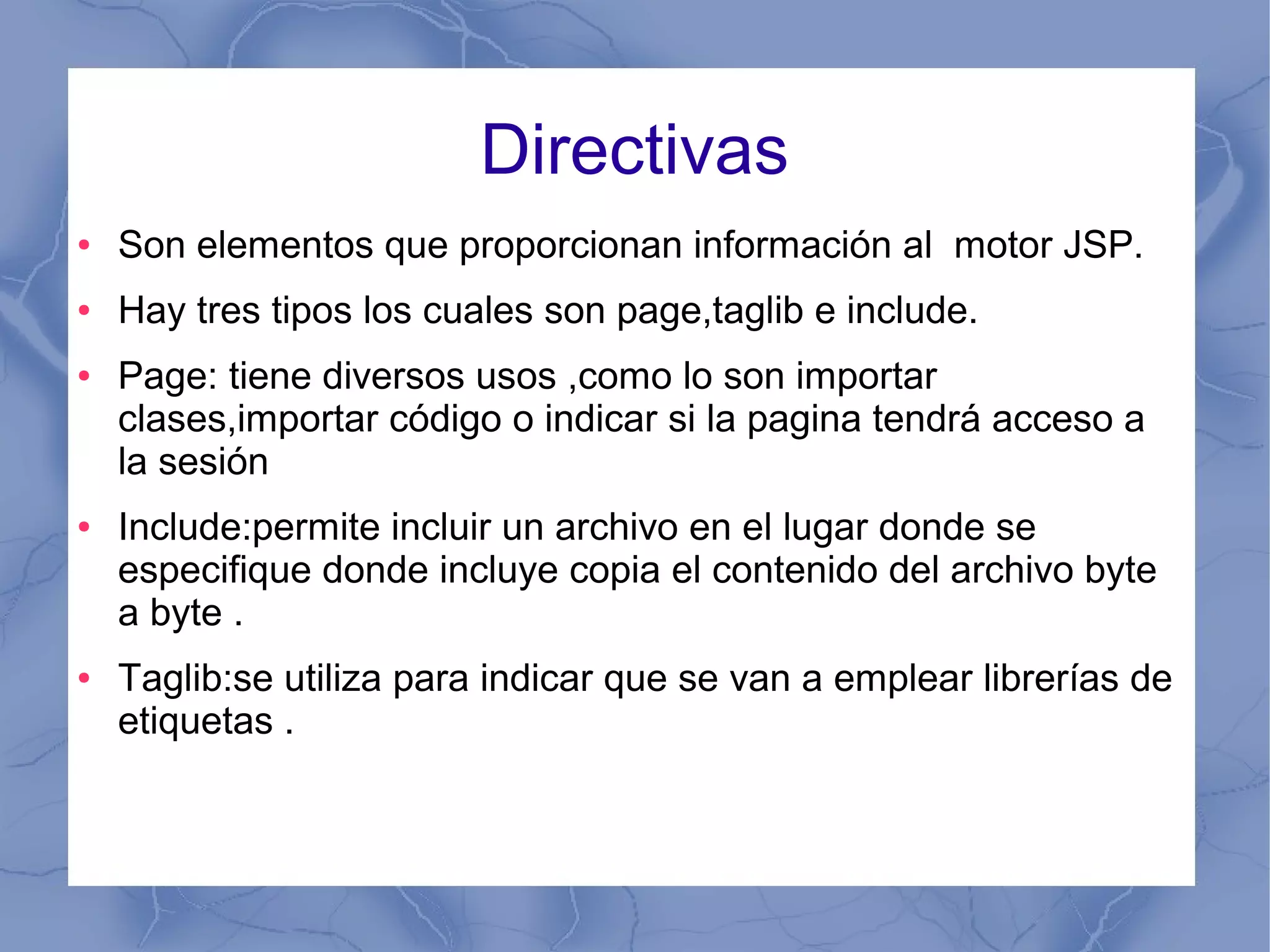 Directivas
● Son elementos que proporcionan información al motor JSP.
● Hay tres tipos los cuales son page,taglib e include.
● Page: tiene diversos usos ,como lo son importar
clases,importar código o indicar si la pagina tendrá acceso a
la sesión
● Include:permite incluir un archivo en el lugar donde se
especifique donde incluye copia el contenido del archivo byte
a byte .
● Taglib:se utiliza para indicar que se van a emplear librerías de
etiquetas .
 