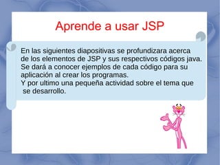 Aprende a usar JSP
En las siguientes diapositivas se profundizara acerca
de los elementos de JSP y sus respectivos códigos java.
Se dará a conocer ejemplos de cada código para su
aplicación al crear los programas.
Y por ultimo una pequeña actividad sobre el tema que
se desarrollo.
 